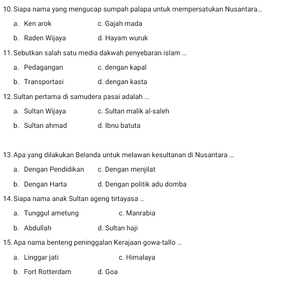 Siapa nama yang mengucap sumpah palapa untuk mempersatukan Nusantara...
a. Ken arok c. Gajah mada
b. Raden Wijaya d. Hayam wuruk
11. Sebutkan salah satu media dakwah penyebaran islam ...
a. Pedagangan c. dengan kapal
b. Transportasi d. dengan kasta
12. Sultan pertama di samudera pasai adalah ...
a. Sultan Wijaya c. Sultan malik al-saleh
b. Sultan ahmad d. Ibnu batuta
13. Apa yang dilakukan Belanda untuk melawan kesultanan di Nusantara ...
a. Dengan Pendidikan c. Dengan menjilat
b. Dengan Harta d. Dengan politik adu domba
14. Siapa nama anak Sultan ageng tirtayasa ...
a. Tunggul ametung c. Manrabia
b. Abdullah d. Sultan haji
15. Apa nama benteng peninggalan Kerajaan gowa-tallo ...
a. Linggar jati c. Himalaya
b. Fort Rotterdam d. Goa