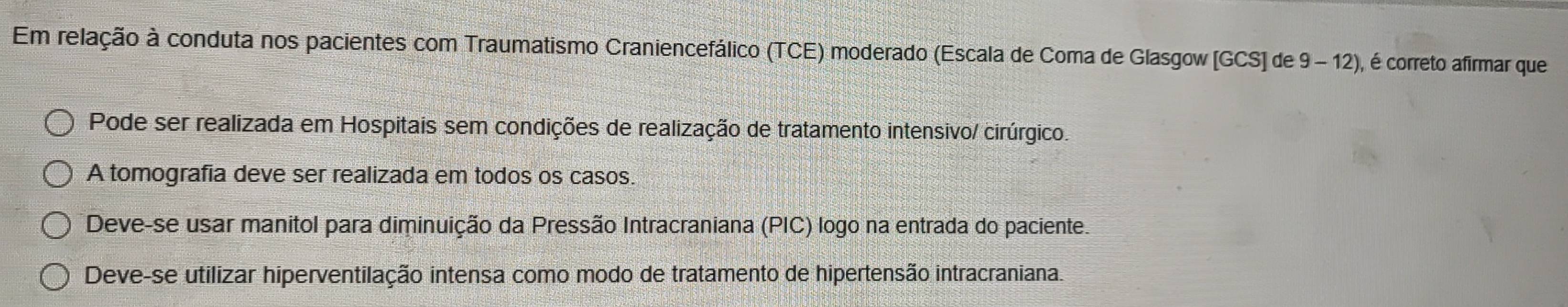 Em relação à conduta nos pacientes com Traumatismo Craniencefálico (TCE) moderado (Escala de Coma de Glasgow [GCS] de 9 - 12), é correto afirmar que
Pode ser realizada em Hospitais sem condições de realização de tratamento intensivo/ cirúrgico.
A tomografia deve ser realizada em todos os casos.
Deve-se usar manitol para diminuição da Pressão Intracraniana (PIC) logo na entrada do paciente.
Deve-se utilizar hiperventilação intensa como modo de tratamento de hipertensão intracraniana.