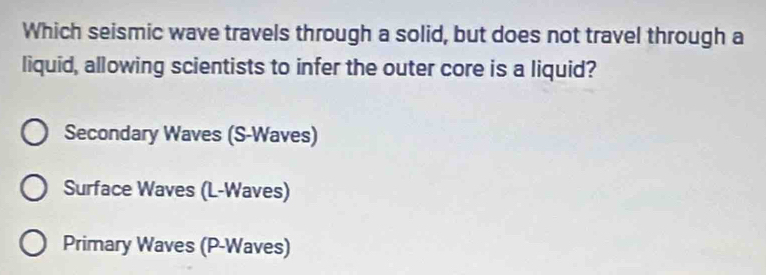 Which seismic wave travels through a solid, but does not travel through a
liquid, allowing scientists to infer the outer core is a liquid?
Secondary Waves (S-Waves)
Surface Waves (L -Waves)
Primary Waves (P -Waves)