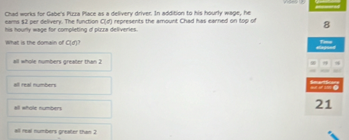 Chad works for Gabe's Pizza Place as a delivery driver. In addition to his hourly wage, he
eams $2 per delivery. The function C(d) represents the amount Chad has earned on top of
8
his hourly wage for completing d pizza deliveries.
What is the domain of C(d) elepsed Time
all whole numbers greater than 2
all real numbers SmartScore one o ase
all whole numbers
21
all reall numbers greater than 2