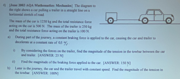 [June 2003 AQA Mathematics: Mechanics] The diagram 
the right shows a car pulling a trailer in a straight line on a 
horizontal stretch of road. 
The mass of the car is 1250 kg and the total resistance force 
acting on the car is 500 N. The mass of the trailer is 250 kg
and the total resistance force acting on the trailer is 100 N. 
a) During part of the journey, a constant braking force is applied to the car, causing the car and trailer to 
decelerate at a constant rate of 0.5 'y. . 
i) By considering the forces on the trailer, find the magnitude of the tension in the towbar between the car 
and trailer. [ANSWER: 25 N ] 
ii) Find the magnitude of the braking force applied to the car. [ANSWER: 150 N ] 
b) Later in the journey, the car and the trailer travel with constant speed. Find the magnitude of the tension in 
the towbar. [ANSWER: 100N]