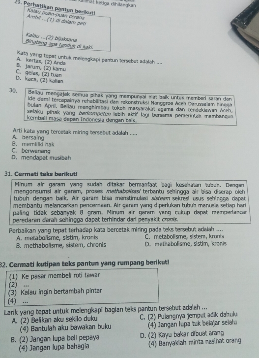 kalimat ketiga dihilangkan
29. Perhatikan pantun berikut!
Kalau puan-puan cerana
Ambil ...(1) di dalam peti
Kalau ...(2) bijaksana Binatang apa tanduk di kaki.
Kata yang tepat untuk melengkapi pantun tersebut adalah ....
A. kertas, (2) Anda
B. jarum, (2) kamu
C. gelas, (2) tuan
D. kaca, (2) kalian
30. Beliau mengajak semua pihak yang mempunyai niat baik untuk memberi saran dan
ide demi tercapainya rehabilitasi dan rekonstruksi Nanggroe Aceh Darussalam hingga
bulan April. Beliau menghimbau tokoh masyarakat agama dan cendekiawan Aceh,
selaku pihak yang berkompeten lebih aktif lagi bersama pemerintah membangun
kembali masa depan Indonesia dengan baik.
Arti kata yang tercetak miring tersebut adalah .....
A. bersaing
B. memiliki hak
C. berwenang
D. mendapat musibah
31. Cermati teks berikut!
Minum air garam yang sudah ditakar bermanfaat bagi kesehatan tubuh. Dengan
mengonsumsi air garam, proses methabolisasi terbantu sehingga air bisa diserap oleh
tubuh dengan baik. Air garam bisa menstimulasi sisteam sekresi usus sehingga dapat
membantu melancarkan pencernaan. Air garam yang diperlukan tubuh manusia setiap hari
paling tidak sebanyak 8 gram. Minum air garam yang cukup dapat memperlancar
peredaran darah sehingga dapat terhindar dari penyakit cronis,
Perbaikan yang tepat terhadap kata bercetak miring pada teks tersebut adalah ....
A. metabolisme, sistim, kronis C. metabolisme, sistem, kronis
B. methabolisme, sistem, chronis D. methabolisme, sistim, kronis
32. Cermati kutipan teks pantun yang rumpang berikut!
(1) Ke pasar membeli roti tawar
(2) ...
(3) Kalau ingin bertambah pintar
(4) ...
Larik yang tepat untuk melengkapi bagian teks pantun tersebut adalah ...
A. (2) Belikan aku sekilo duku C. (2) Pulangnya jemput adik dahulu
(4) Bantulah aku bawakan buku (4) Jangan lupa tuk belajar selalu
B. (2) Jangan lupa beli pepaya D. (2) Kayu bakar dibuat arang
(4) Jangan lupa bahagia (4) Banyaklah minta nasihat orang