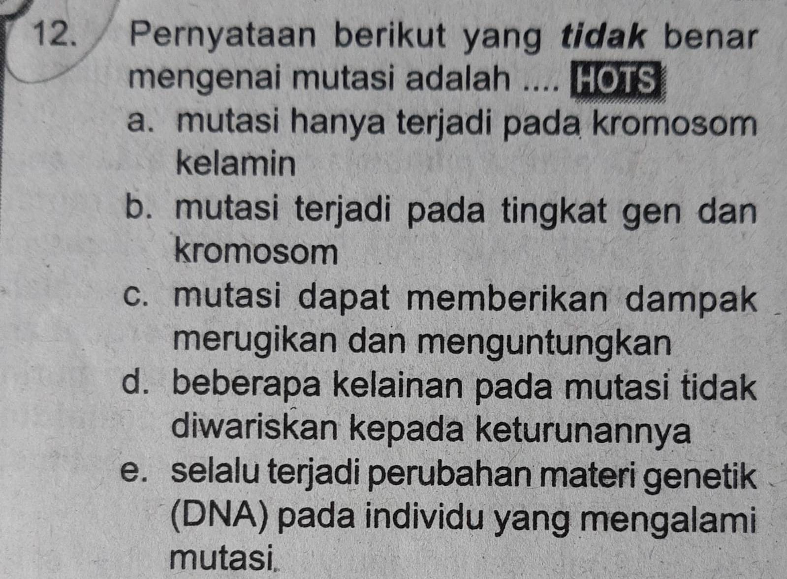 Pernyataan berikut yang tidak benar
mengenai mutasi adalah .... HOTS
a. mutasi hanya terjadi pada kromosom
kelamin
b. mutasi terjadi pada tingkat gen dan
kromosom
c. mutasi dapat memberikan dampak
merugikan dan menguntungkan
d. beberapa kelainan pada mutasi tidak
diwariskan kepada keturunannya
e. selalu terjadi perubahan materi genetik
(DNA) pada individu yang mengalami
mutasi