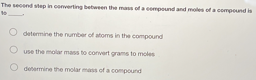 The second step in converting between the mass of a compound and moles of a compound is
to_ .
determine the number of atoms in the compound
use the molar mass to convert grams to moles.
determine the molar mass of a compound