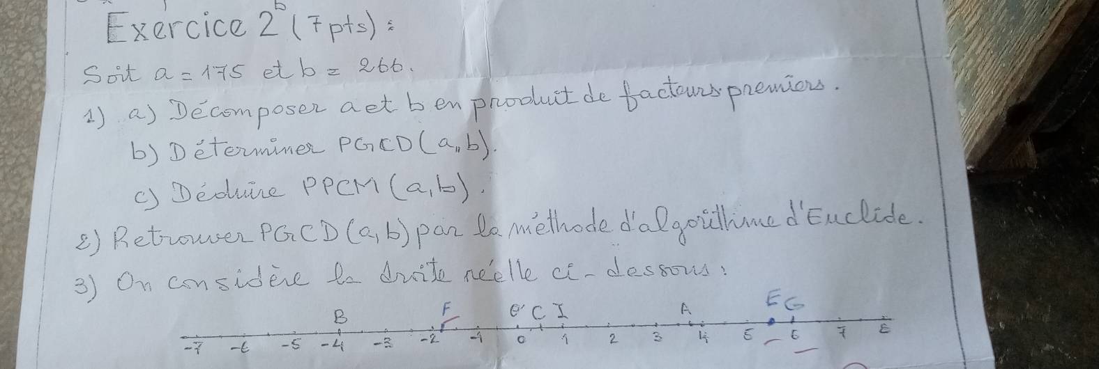 Exercice 2°(7p+s)=
Soit a=175 et b=266
1) a) Decomposer aet ben product de factowis premiou.
b) Detemimer PG⊂ D(a,b)
() Deduine PPCM (a,b)
() Retrowen PGCD (a,b) pan to melhode dalgoullmedEnclide.
3) On considere te duite neelle ce-dessous.