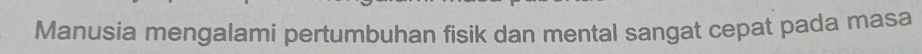 Manusia mengalami pertumbuhan fisik dan mental sangat cepat pada masa