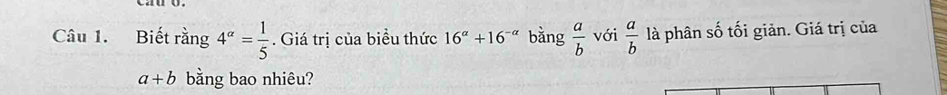 Biết rằng 4^(alpha)= 1/5 . Giá trị của biểu thức 16^(alpha)+16^(-alpha) bằng  a/b  với  a/b  là phân số tối giản. Giá trị của
a+b bằng bao nhiêu?