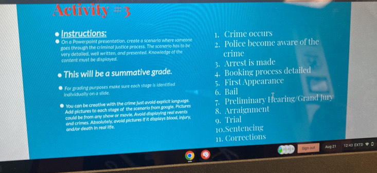 Activity # 3 
. Instructions: 
. On a Powerpoint presentation, create a scenario where someone 1. Crime occurs 
goes through the criminal justice process. The scenario has to be 2. Police become aware of the 
very detalled, well written, and presented. Knowledge of the crime 
content must be displayed. 
3. Arrest is made 
This will be a summative grade. 4. Booking process detailed 
For grading purposes make sure each stage is identified 5. First Appearance 
individualty on a slide. 6. Bail 
You can be creative with the crime just avoid explicit language. 
Add pictures to each stage of the scenario from google. Pictures 7. Preliminary Hearing/Grand Jury 
could be from any show or movie. Avoid displaying real events 8. Arraignment 
and crimes. Absolutely, avoid pictures if it displays blood, injury, 9. Trial 
and/or death in real life. 
10.Sentencing 
11. Corrections 
Sign out Aug 21 12:43 EXTD