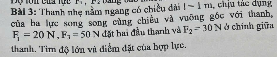 Độ lôn của lực F 1 
Bài 3: Thanh nhẹ nằm ngang có chiều dài l=1m , chịu tác dụng 
của ba lực song song cùng chiều và vuông góc với thanh,
F_1=20N, F_3=50N đặt hai đầu thanh và F_2=30N ở chính giữa 
thanh. Tìm độ lớn và điểm đặt của hợp lực.