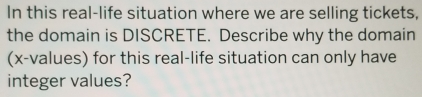 In this real-life situation where we are selling tickets, 
the domain is DISCRETE. Describe why the domain 
(x -values) for this real-life situation can only have 
integer values?