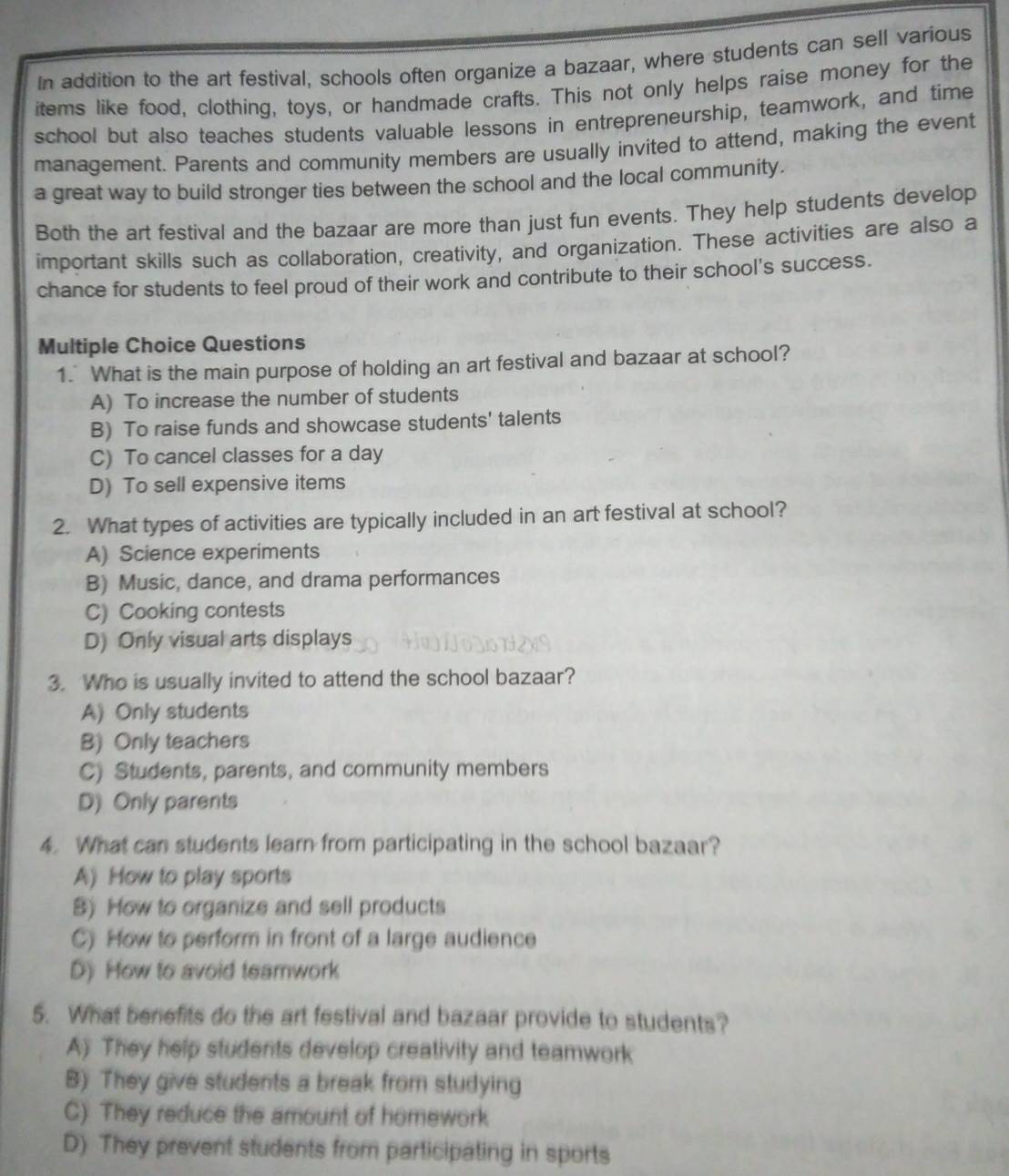 In addition to the art festival, schools often organize a bazaar, where students can sell various
items like food, clothing, toys, or handmade crafts. This not only helps raise money for the
school but also teaches students valuable lessons in entrepreneurship, teamwork, and time
management. Parents and community members are usually invited to attend, making the event
a great way to build stronger ties between the school and the local community.
Both the art festival and the bazaar are more than just fun events. They help students develop
important skills such as collaboration, creativity, and organization. These activities are also a
chance for students to feel proud of their work and contribute to their school's success.
Multiple Choice Questions
1. What is the main purpose of holding an art festival and bazaar at school?
A) To increase the number of students
B) To raise funds and showcase students' talents
C) To cancel classes for a day
D) To sell expensive items
2. What types of activities are typically included in an art festival at school?
A) Science experiments
B) Music, dance, and drama performances
C) Cooking contests
D) Only visual arts displays
3. Who is usually invited to attend the school bazaar?
A) Only students
B) Only teachers
C) Students, parents, and community members
D) Only parents
4. What can students learn from participating in the school bazaar?
A) How to play sports
8) How to organize and sell products
C) How to perform in front of a large audience
D) How to avoid teamwork
5. What benefits do the art festival and bazaar provide to students?
A) They help students develop creativity and teamwork
B) They give students a break from studying
C) They reduce the amount of homework
D) They prevent students from participating in sports