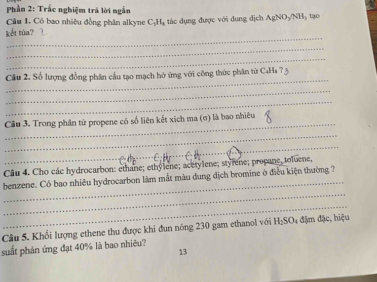 Phần 2: Trắc nghiệm trã lời ngắn 
Câu 1. Có bao nhiêu đồng phân alkyne C_5H_8 tác dụng được với dung dịch AgNO_3/NH_3 tạo 
_ 
kết tủa? 
_ 
_ 
_ 
Câu 2. Số lượng đồng phân cấu tạo mạch hở ứng với công thức phân từử 6 C_4H_8? 
_ 
_ 
_ 
Câu 3. Trong phân tử propene có số liên kết xich ma (σ) là bao nhiêu 
_ 
_ 
_ 
Câu 4. Cho các hydrocarbon: ethane; ethylene; acetylene; styrene; propane, toluene, 
_ 
benzene. Có bao nhiêu hydrocarbon làm mất màu dung dịch bromine ở điều kiện thường ? 
_ 
Câu 5. Khối lượng ethene thu được khi đun nóng 230 gam ethanol với H_2SO_4 đậm đặc, hiệu 
suất phản ứng đạt 40% là bao nhiêu? 
13