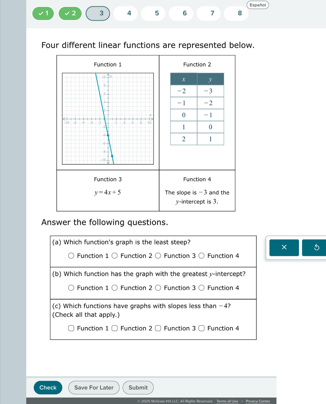 Español
1 2 3 4 5 6 7 8
Four different linear functions are represented below.
Function 1 Function 2
Function 3 Function 4
y=4x+5 The slope is -3 and the
y-intercept is 3.
Answer the following questions.
(a) Which function's graph is the least steep?
×
Function 1 Function 2 〇 Function 3 Function 4
(b) Which function has the graph with the greatest y-intercept?
Function 1 Function 2 〇 Function 3 Function 4
(c) Which functions have graphs with slopes less than −4?
(Check all that apply.)
Function 1 Function 2 Function 3 Function 4
Check Save For Later Submit
© 2025 McGraw Hill LLC. All Rights Reserved. Terms of Use | Privacy Center