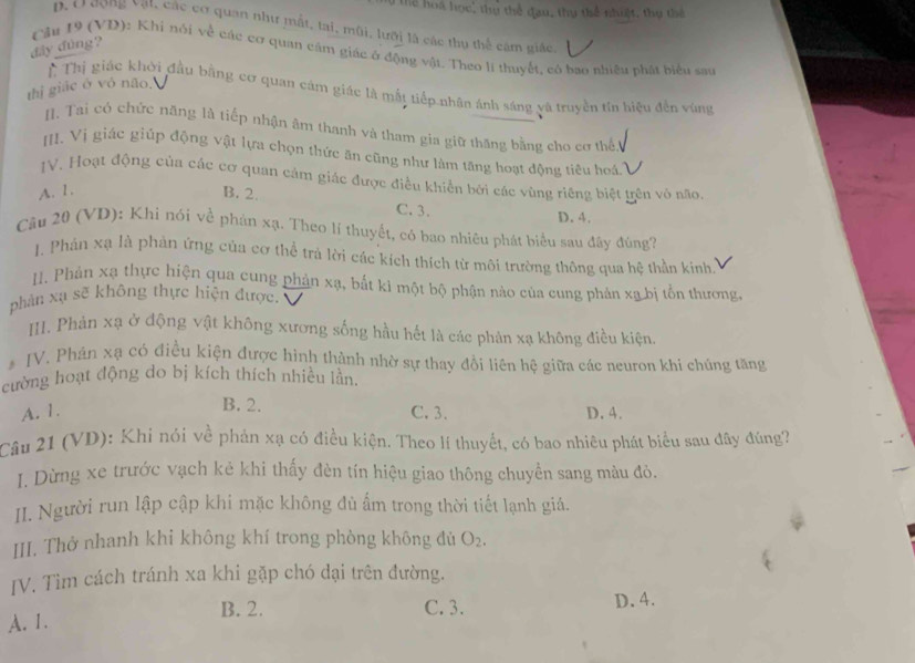 Thể loi học: thự thể đau, thy thể nhiệt, thụ thể
D. O ượng vật, các cơ quan như mất, lai, mũi, lưỡi là các thụ thể cám giác
đây đúng?
Cầu 19 (VD): Khi nói về các cơ quan cầm giác ở động vật. Theo lí thuyết, có bao nhiều phát biểu sau
thị giác ở vỏ não.
T Thị giác khởi đầu bằng cơ quan cảm giác là mắt tiếp nhân ánh sáng yà truyền tín hiệu đến vùng
I. Tai có chức năng là tiếp nhận âm thanh và tham gia giữ thăng bằng cho cơ thể
III. Vị giác giúp động vật lựa chọn thức ăn cũng như làm tăng hoạt động tiêu hoá
IV. Hoạt động của các cơ quan cảm giác được điều khiển bởi các vùng riêng biệt trên vỏ não.
A. 1. B. 2. C. 3. D. 4.
Câu 20 (VD): Khi nói về phản xạ. Theo lí thuyết, có bao nhiêu phát biểu sau đây đùng?
J. Phản xạ là phản ứng của cơ thể trả lời các kích thích từ môi trường thông qua hệ thần kinh,
II. Phản xạ thực hiện qua cung phản xạ, bắt kỉ một bộ phận nào của cung phản xa bị tổn thương,
phân xụ sẽ không thực hiện được.
III. Phản xạ ở động vật không xương sống hầu hết là các phân xạ không điều kiện.
* IV. Phân xạ có điều kiện được hình thành nhờ sự thay đổi liên hệ giữa các neuron khi chủng tăng
cường hoạt động do bị kích thích nhiều lần.
B. 2.
A. 1. C. 3. D. 4.
Câu 21 (VD): Khi nói về phản xạ có điều kiện. Theo lí thuyết, có bao nhiêu phát biểu sau đây đúng?
I. Dừng xe trước vạch kẻ khi thấy đèn tín hiệu giao thông chuyển sang màu đỏ.
II. Người run lập cập khi mặc không đủ ẩm trong thời tiết lạnh giá.
III. Thở nhanh khi không khí trong phòng không đủ O_2.
JV. Tìm cách tránh xa khi gặp chó dại trên đường.
B. 2. C. 3. D. 4.
A. 1.