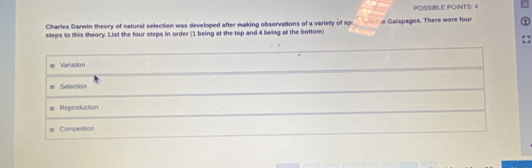 POSSIBLE POINTS: 4
Charles Darwin theory of natural selection was developed after making observations of a variety of sp
steps to this theory. List the four steps in order (1 being at the top and 4 being at the bottom) e Galapagos. There were four t
Variation
Selection
Reproduction
Competition