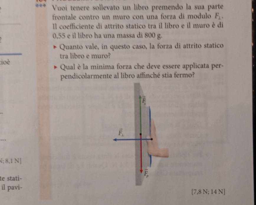 Vuoi tenere sollevato un libro premendo la sua parte
frontale contro un muro con una forza di modulo F_⊥ . 
_
Il coefficiente di attrito statico tra il libro e il muro è di
0,55 e il libro ha una massa di 800 g.
_
Quanto vale, in questo caso, la forza di attrito statico
tra libro e muro?
tioè
Qual è la minima forza che deve essere applicata per-
pendicolarmente al libro affinché stia fermo?
vector F_1
_
_
vector F_⊥ ; 8,1 N]
te stati-
overline F_p
il pavi-
[ 7,8 N; 14 N]