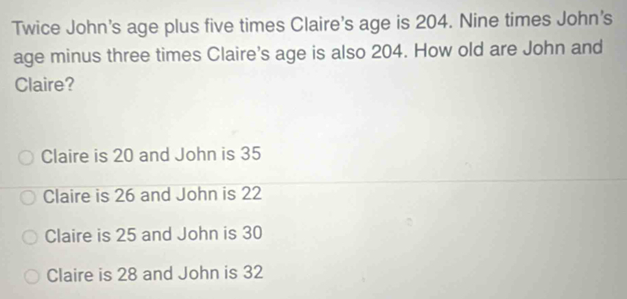 Twice John's age plus five times Claire's age is 204. Nine times John's
age minus three times Claire's age is also 204. How old are John and
Claire?
Claire is 20 and John is 35
Claire is 26 and John is 22
Claire is 25 and John is 30
Claire is 28 and John is 32