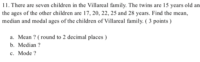 There are seven children in the Villareal family. The twins are 15 years old an 
the ages of the other children are 17, 20, 22, 25 and 28 years. Find the mean, 
median and modal ages of the children of Villareal family. ( 3 points ) 
a. Mean ? ( round to 2 decimal places ) 
b. Median ? 
c. Mode ?