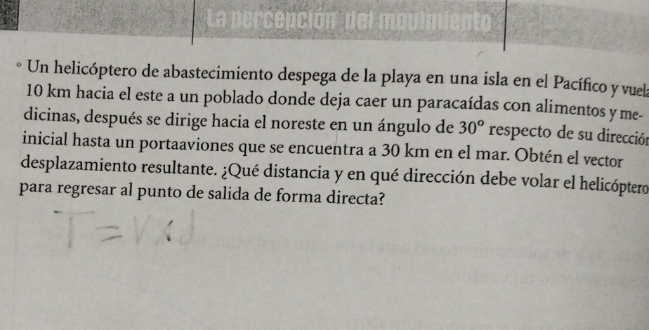 La percepción del n 
Un helicóptero de abastecimiento despega de la playa en una isla en el Pacífico y vuela
10 km hacia el este a un poblado donde deja caer un paracaídas con alimentos y me- 
dicinas, después se dirige hacia el noreste en un ángulo de 30° respecto de su dirección 
inicial hasta un portaaviones que se encuentra a 30 km en el mar. Obtén el vector 
desplazamiento resultante. ¿Qué distancia y en qué dirección debe volar el helicóptero 
para regresar al punto de salida de forma directa?