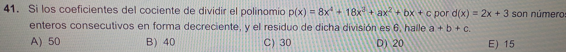 Si los coeficientes del cociente de dividir el polinomio p(x)=8x^4+18x^3+ax^2+bx+c por d(x)=2x+3 son número
enteros consecutivos en forma decreciente, y el residuo de dicha división es 6, halle a+b+c.
A) 50 B 40 C 30 D) 20 E) 15