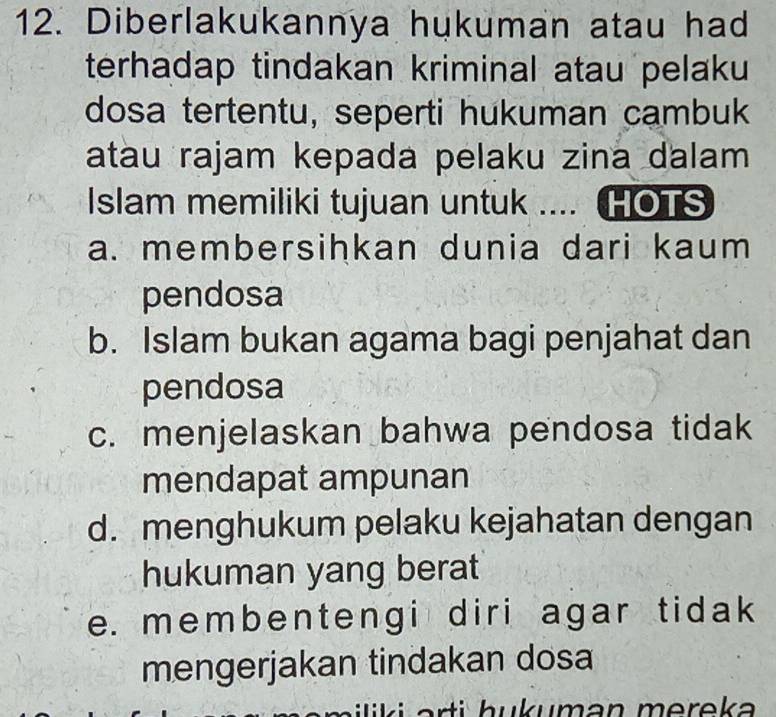 Diberlakukannya hukuman atau had
terhadap tindakan kriminal atau pelaku
dosa tertentu, seperti hukuman cambuk
atau rajam kepada pelaku zina dalam
Islam memiliki tujuan untuk .... HOTS
a. membersihkan dunia dari kaum
pendosa
b. Islam bukan agama bagi penjahat dan
pendosa
c. menjelaskan bahwa pendosa tidak
mendapat ampunan
d. menghukum pelaku kejahatan dengan
hukuman yang berat
e. membentengi diri agar tidak 
mengerjakan tindakan dosa
l i a rti h u k uma n m e r e ka