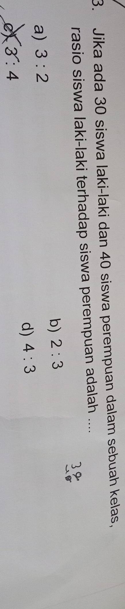 Jika ada 30 siswa laki-laki dan 40 siswa perempuan dalam sebuah kelas,
rasio siswa laki-laki terhadap siswa perempuan adalah ....
b) 2:3
a) 3:2
d) 4:3
eX 3:4