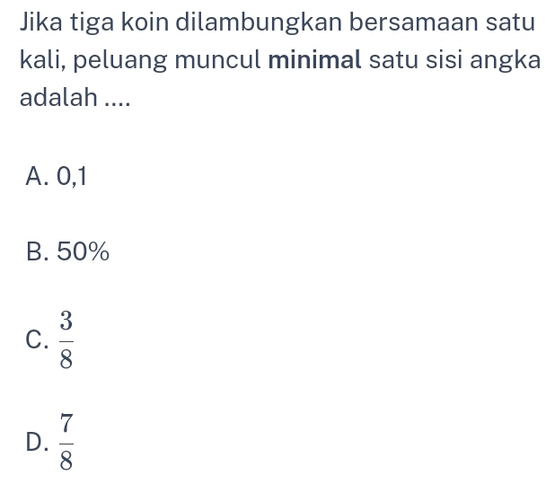 Jika tiga koin dilambungkan bersamaan satu
kali, peluang muncul minimal satu sisi angka
adalah ....
A. 0, 1
B. 50%
C.  3/8 
D.  7/8 