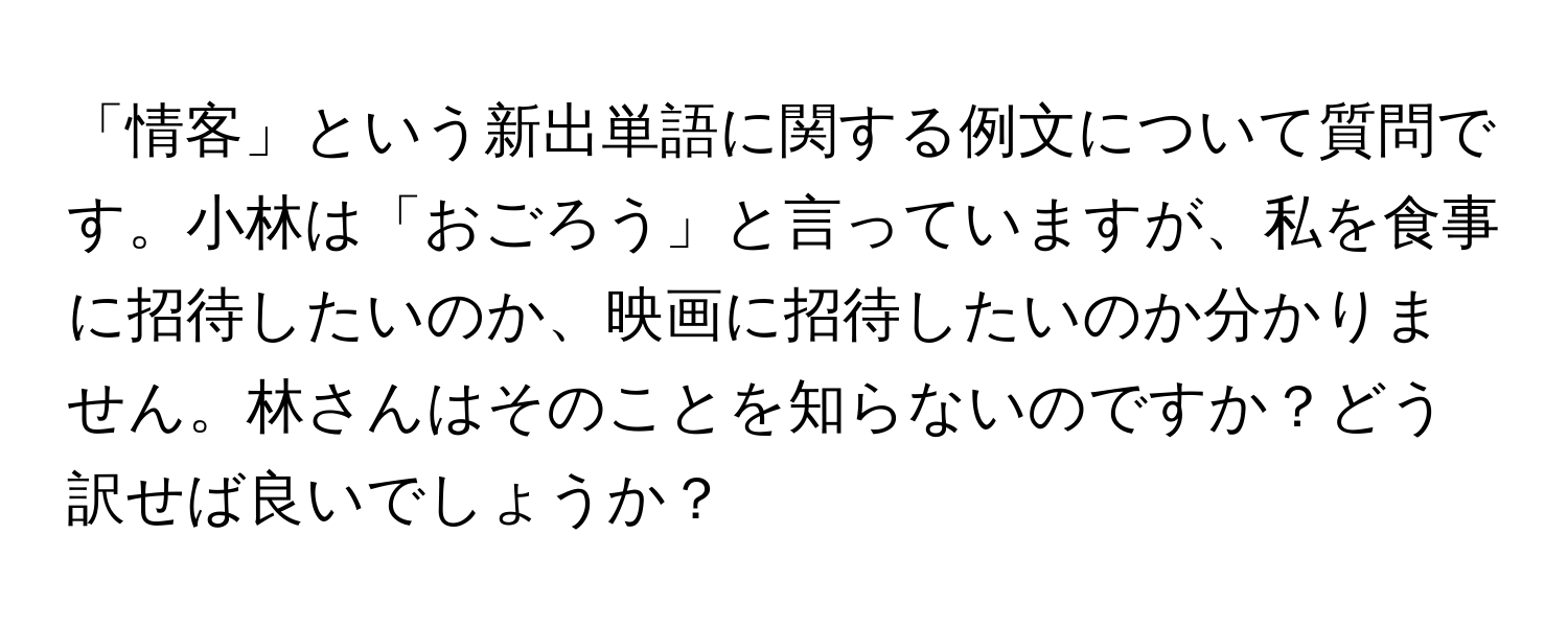 「情客」という新出単語に関する例文について質問です。小林は「おごろう」と言っていますが、私を食事に招待したいのか、映画に招待したいのか分かりません。林さんはそのことを知らないのですか？どう訳せば良いでしょうか？