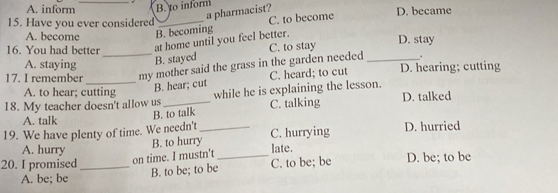 _B. to inform
A. inform D. became
a pharmacist?
15. Have you ever considered_
B. becoming C. to become
A. become D. stay
16. You had better _at home until you feel better.
A. staying
B. stayed C. to stay
.
17. I remember _my mother said the grass in the garden needed _D. hearing; cutting
A. to hear; cutting
B. hear; cut C. heard; to cut
D. talked
18. My teacher doesn't allow us_ while he is explaining the lesson.
A. talk
B. to talk C. talking
19. We have plenty of time. We needn't _D. hurried
A. hurry
B. to hurry C. hurrying
20. I promised _on time. I mustn't _late. D. be; to be
A. be; be B. to be; to be C. to be; be