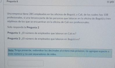 Pregunta 8 
15 pts 
Una empresa tiene 285 empleados en las oficinas de Bogotá, y Cali, de los cuales hay 108
profesionales, si una tercera parte de las personas que laboran en la oficina de Bogotá y tres 
séptimos de los que se encuentran en la oficina de Cali son profesionales. 
Solo responda la Pregunta 2 
Pregunta 1: ¿El número de empleados que laboran en Cali es? 
Pregunta 2: ¿El número de empleados que laboran en Bogotá es? 
Nota; Tenga presente, redondear los decimales al entero más próximo, no agregue espacio a 
este número y no use separadores de miles.