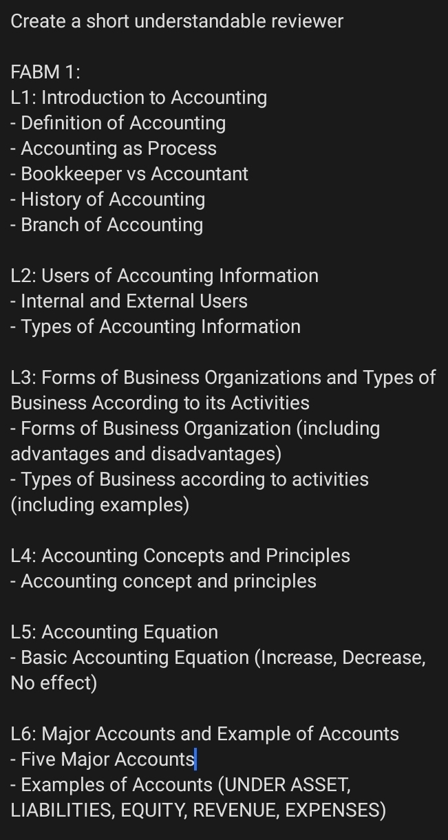 Create a short understandable reviewer 
FABM 1: 
L1: Introduction to Accounting 
- Definition of Accounting 
Accounting as Process 
- Bookkeeper vs Accountant 
- History of Accounting 
- Branch of Accounting 
L2: Users of Accounting Information 
- Internal and External Users 
- Types of Accounting Information 
L3: Forms of Business Organizations and Types of 
Business According to its Activities 
- Forms of Business Organization (including 
advantages and disadvantages) 
- Types of Business according to activities 
(including examples) 
L4: Accounting Concepts and Principles 
- Accounting concept and principles 
L5: Accounting Equation 
- Basic Accounting Equation (Increase, Decrease, 
No effect) 
L6: Major Accounts and Example of Accounts 
- Five Major Accounts 
- Examples of Accounts (UNDER ASSET, 
LIABILITIES, EQUITY, REVENUE, EXPENSES)