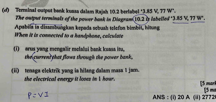 Terminal output bank kuasa dalam Rajah 10.2 berlabel ‘ 3.85 V, 77 W ’. 
The output terminals of the power bank in Diagram 10.2 is labelled ‘ 3.85 V, 77 W ’. 
Apabila ia disambungkan kepada sebuah telefon bimbit, hitung 
When it is connected to a handphone, calculate 
(i) arus yang mengalir melalui bank kuasa itu, 
the current that flows through the power bank, 
(ii) tenaga elektrik yang ia hilang dalam masa 1 jam. 
the electrical energy it loses in 1 hour. 
[5 marl 
[5 ma 
ANS : (i) 20 A (ii) 2772