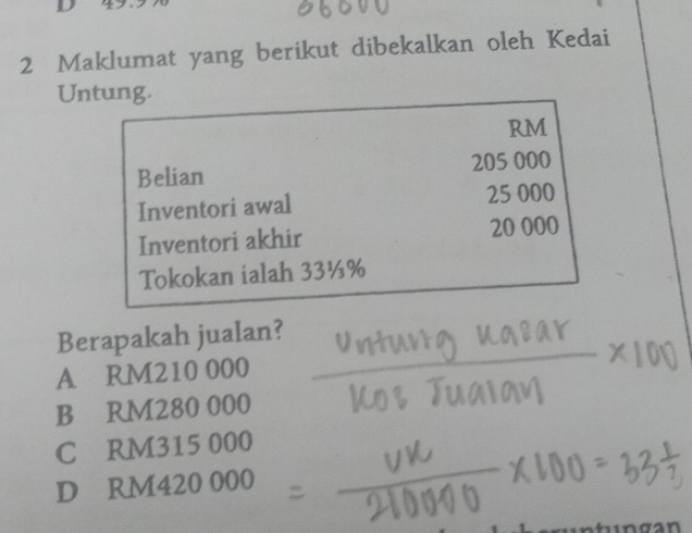 Maklumat yang berikut dibekalkan oleh Kedai
Untung.
RM
Belian 205 000
Inventori awal 25 000
Inventori akhir 20 000
Tokokan ialah 33½%
Berapakah jualan?
A RM210 000
B RM280 000
C RM315 000
D RM420 000