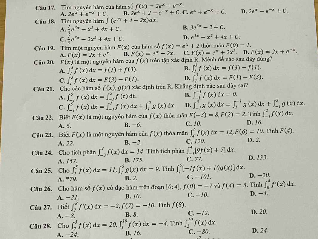 Tìm nguyên hàm của hàm số f(x)=2e^x+e^(-x).
A. 2e^x+e^(-x)+C. B. 2e^x+2-e^(-x)+C. C. e^x+e^(-x)+C. D. 2e^x-e^(-x)+C.
Câu 18. Tìm nguyên hàm ∈t (e^(3x)+4-2x)dx.
A.  1/3 e^(3x)-x^2+4x+C.
B. 3e^(3x)-2+C.
C.  1/3 e^(3x)-2x^2+4x+C.
D. e^(3x)-x^2+4x+C.
Câu 19. Tìm một nguyên hàm F(x) của hàm số f(x)=e^x+2 thỏa mãn F(0)=1.
A. F(x)=2x+e^x. B. F(x)=e^x-2x. C. F(x)=e^x+2x^2. D. F(x)=2x+e^(-x).
Câu 20. F(x) 12 1 một nguyên hàm của f(x) trên tập xác định R. Mệnh đề nào sau đây đúng?
A. ∈t _1^3f(x)dx=f(1)+f(3).
B. ∈t _1^3f(x)dx=f(3)-f(1).
C. ∈t _1^3f(x)dx=F(3)-F(1).
D. ∈t _1^3f(x)dx=F(1)-F(3).
Câu 21. Cho các hàm số f(x),g(x) xác định trên R. Khẳng định nào sau đây sai?
A. ∈t _(-1)^5f(x)dx=∈t _(-1)^5f(t)dt. B. ∈t _(-1)^(-1)f(x)dx=0.
C. ∈t _(-1)^5f(x)dx=∈t _(-1)^1f(x)dx+∈t _1^5g(x)dx. D. ∈t _(-1)^5g(x)dx=∈t _1^(-1)g(x)dx+∈t _(-1)^5g(x)dx.
Câu 22. Biết F(x) là một nguyên hàm của f(x) thỏa mãn F(-3)=8,F(2)=2. Tính ∈t _(-3)^2f(x)dx.
A. 6. B. −6. C. 10. D. 16.
Câu 23. Biết F(x) là một nguyên hàm của f(x) thỏa mãn ∈t _4^6f(x)dx=12,F(6)=10. Tính F(4).
A. 22. B. −2. C. 120. D. 2.
Câu 24. Cho tích phân ∈t _(-3)^4f(x) dx=14. Tính tích phân ∈t _(-3)^4[9f(x)+7]dx.
A. 157. B. 175. C. 77. D. 133.
Câu 25. Cho ∈t _1^5f(x)dx=11,∈t _1^5g(x)dx=9.. Tính ∈t _1^5[-1f(x)+10g(x)]dx.
A. *79. B. 2. C.−101. D. −20.
Câu 26. Cho hàm số f(x) có đạo hàm trên đoạn [0;4],f(0)=-7 và f(4)=3. Tính ∈t _0^4f'(x)dx.
A. −21. B. 10. C. −10. D. −4.
Câu 27. Biết ∈t _7^8f'(x)dx=-2,f(7)=-10. Tính f(8).
A. −8. B. 8. C. −12. D. 20.
Câu 28. Cho ∈t _2^5f(x)dx=20,∈t _5^(10)f(x)dx=-4.. Tính ∈t _2^(10)f(x)dx.
A. −24. B. 16. C. -80.
D. 24.