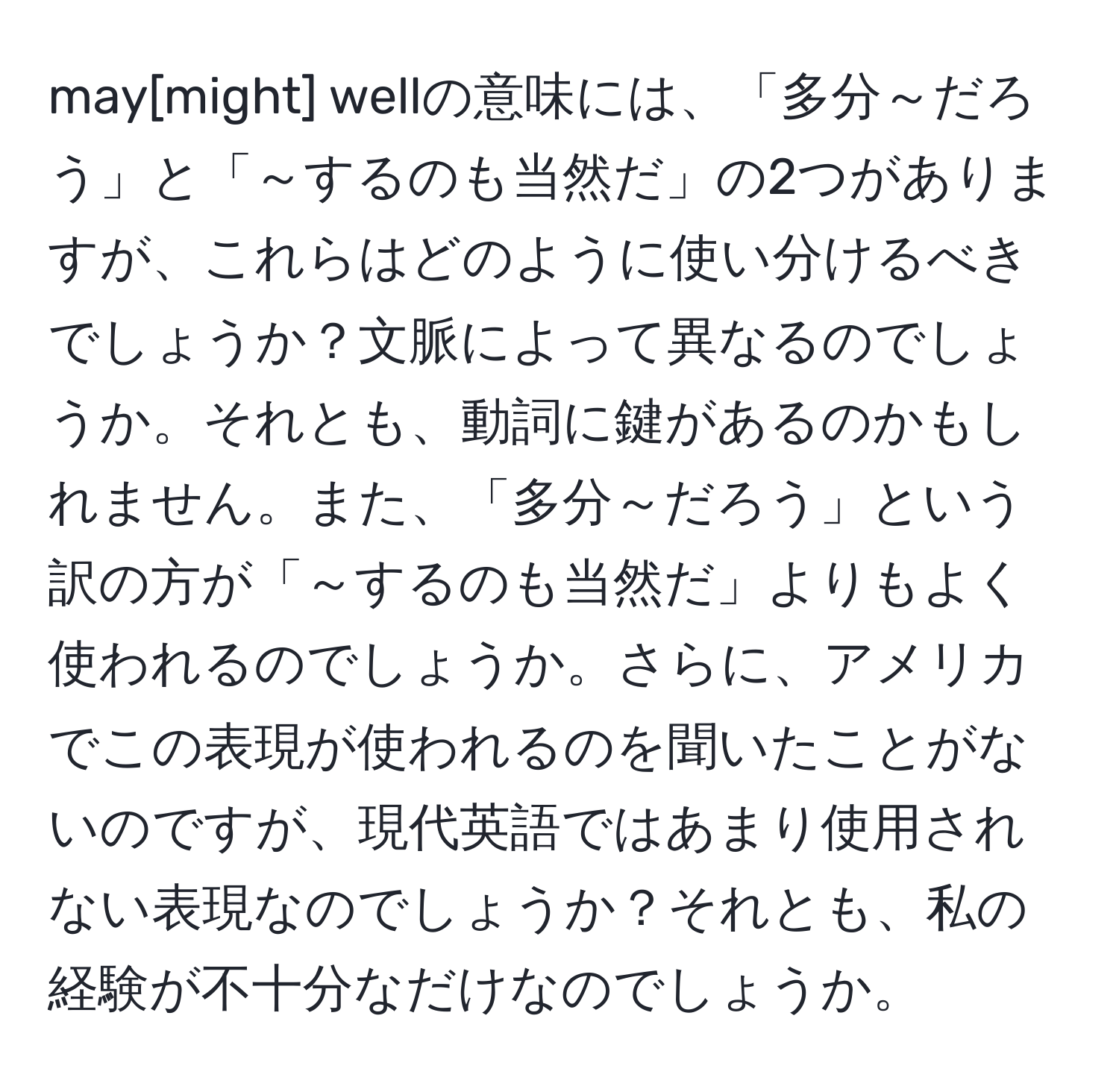 may[might] wellの意味には、「多分～だろう」と「～するのも当然だ」の2つがありますが、これらはどのように使い分けるべきでしょうか？文脈によって異なるのでしょうか。それとも、動詞に鍵があるのかもしれません。また、「多分～だろう」という訳の方が「～するのも当然だ」よりもよく使われるのでしょうか。さらに、アメリカでこの表現が使われるのを聞いたことがないのですが、現代英語ではあまり使用されない表現なのでしょうか？それとも、私の経験が不十分なだけなのでしょうか。