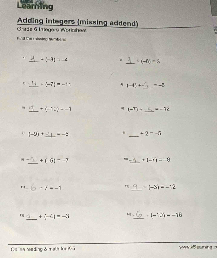 Learning 
Adding integers (missing addend) 
Grade 6 Integers Worksheet 
Find the missing numbers: 
1) _ +(-8)=-4
_ +(-6)=3
3) _ +(-7)=-11
4 (-4)+ _  =-6
6) 
51 _ +(-10)=-1 (-7)+ _  =-12
7) (-9)+ _  =-5 _ +2=-5
_ 
9) +(-6)=-7 10) _ +(-7)=-8
11) _ +7=-1 12) _ +(-3)=-12
14) 
13) _ +(-4)=-3 _ +(-10)=-16
Online reading & math for K-5 www.k5earing.c