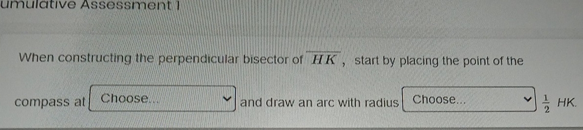 umulative Assessment 1 
When constructing the perpendicular bisector of overline HK ， start by placing the point of the 
compass at Choose and draw an arc with radius Choose...
 1/2 HK.