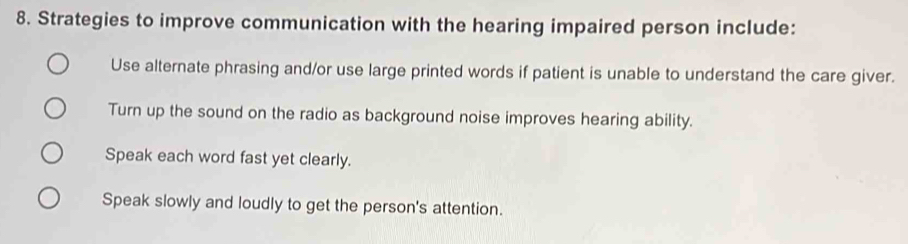 Strategies to improve communication with the hearing impaired person include:
Use alternate phrasing and/or use large printed words if patient is unable to understand the care giver.
Turn up the sound on the radio as background noise improves hearing ability.
Speak each word fast yet clearly.
Speak slowly and loudly to get the person's attention.