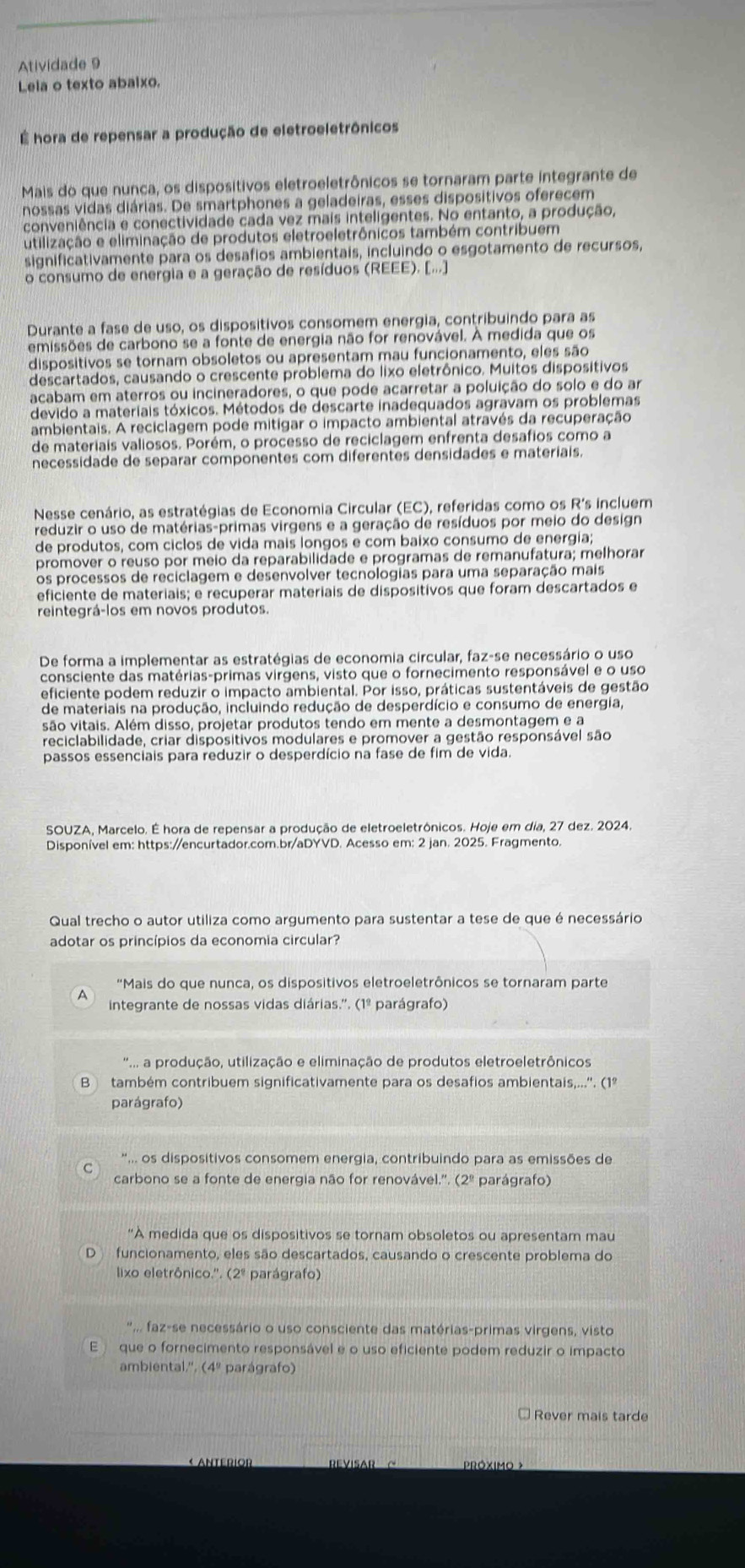 Atividade 9
Leia o texto abaixo.
É hora de repensar a produção de eletroeletrônicos
Mais do que nunca, os dispositivos eletroeletrônicos se tornaram parte integrante de
nossas vidas diárias. De smartphones a geladeiras, esses dispositivos oferecem
conveniência e conectividade cada vez mais inteligentes. No entanto, a produção,
utilização e eliminação de produtos eletroeletrônicos também contribuem
significativamente para os desafios ambientais, incluindo o esgotamento de recursos,
o consumo de energia e a geração de resíduos (REEE). [...]
Durante a fase de uso, os dispositivos consomem energia, contribuindo para as
emissões de carbono se a fonte de energia não for renovável. À medida que os
dispositivos se tornam obsoletos ou apresentam mau funcionamento, eles são
descartados, causando o crescente problema do lixo eletrônico. Muitos dispositivos
acabam em aterros ou incineradores, o que pode acarretar a poluição do solo e do ar
devido a materiais tóxicos. Métodos de descarte inadequados agravam os problemas
ambientais. A reciclagem pode mitigar o impacto ambiental através da recuperação
de materiais valiosos. Porém, o processo de reciclagem enfrenta desafios como a
necessidade de separar componentes com diferentes densidades e materiais.
Nesse cenário, as estratégias de Economia Circular (EC), referidas como os R's incluem
reduzir o uso de matérias-primas virgens e a geração de resíduos por meio do design
de produtos, com ciclos de vida mais longos e com baixo consumo de energia;
promover o reuso por meio da reparabilidade e programas de remanufatura; melhorar
os processos de reciclagem e desenvolver tecnologias para uma separação mais
eficiente de materiais; e recuperar materiais de dispositivos que foram descartados e
reintegrá-los em novos produtos.
De forma a implementar as estratégias de economia circular, faz-se necessário o uso
consciente das matérias-primas virgens, visto que o fornecimento responsável e o uso
eficiente podem reduzir o impacto ambiental. Por isso, práticas sustentáveis de gestão
de materiais na produção, incluindo redução de desperdício e consumo de energia,
são vitais. Além disso, projetar produtos tendo em mente a desmontagem e a
reciclabilidade, criar dispositivos modulares e promover a gestão responsável são
passos essenciais para reduzir o desperdício na fase de fim de vida.
SOUZA, Marcelo. É hora de repensar a produção de eletroeletrônicos. Hoje em dia, 27 dez. 2024.
Disponível em: https://encurtador.com.br/aDYVD. Acesso em: 2 jan. 2025. Fragmento.
Qual trecho o autor utiliza como argumento para sustentar a tese de que é necessário
adotar os princípios da economia circular?
“Mais do que nunca, os dispositivos eletroeletrônicos se tornaram parte
A
integrante de nossas vidas diárias.''. (1º parágrafo)
'... a produção, utilização e eliminação de produtos eletroeletrônicos
B também contribuem significativamente para os desafios ambientais,...''. (1º
parágrafo)
*.. os dispositivos consomem energia, contribuindo para as emissões de
C
carbono se a fonte de energia não for renovável.''. (2º parágrafo)
"A medida que os dispositivos se tornam obsoletos ou apresentam mau
funcionamento, eles são descartados, causando o crescente problema do
lixo eletrônico.''. (2º parágrafo)
' faz-se necessário o uso consciente das matérias-primas virgens, visto
que o fornecimento responsável e o uso eficiente podem reduzir o impacto
ambiental.'', (4º parágrafo)
Rever mais tarde
« ANTErIOr REVISAR C PRóxImO