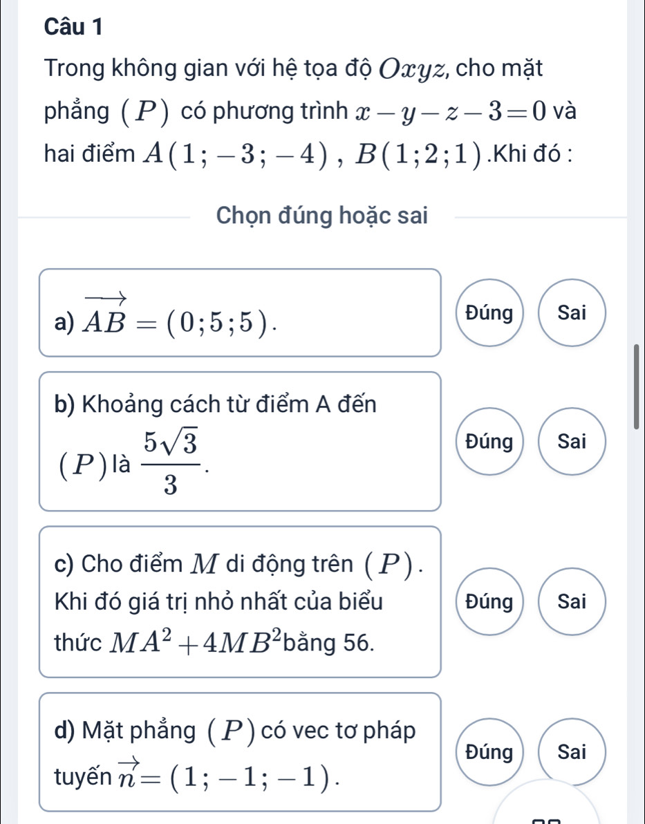 Trong không gian với hệ tọa độ Oxyz, cho mặt
phẳng ( P) có phương trình x-y-z-3=0 và
hai điểm A(1;-3;-4), B(1;2;1).Khi đó :
Chọn đúng hoặc sai
a) vector AB=(0;5;5). Đúng Sai
b) Khoảng cách từ điểm A đến
(P)là  5sqrt(3)/3 . 
Đúng Sai
c) Cho điểm M di động trên (P).
Khi đó giá trị nhỏ nhất của biểu Đúng Sai
thức MA^2+4MB^2 bằng 56.
d) Mặt phẳng ( P) có vec tơ pháp
Đúng Sai
tuyến vector n=(1;-1;-1).