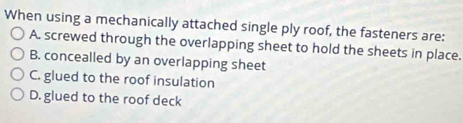 When using a mechanically attached single ply roof, the fasteners are:
A. screwed through the overlapping sheet to hold the sheets in place.
B. concealled by an overlapping sheet
C. glued to the roof insulation
D. glued to the roof deck