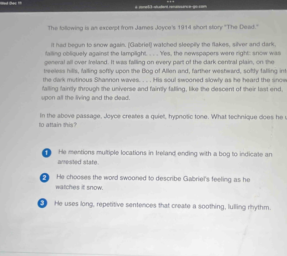Wad Dec 11 ...
a zone53-student.renaissance-go.com
The following is an excerpt from James Joyce's 1914 short story "The Dead."
It had begun to snow again. [Gabriel] watched sleepily the flakes, silver and dark,
falling obliquely against the lamplight. . . . Yes, the newspapers were right: snow was
general all over Ireland. It was falling on every part of the dark central plain, on the
treeless hills, falling softly upon the Bog of Allen and, farther westward, softly falling int
the dark mutinous Shannon waves. . . . His soul swooned slowly as he heard the snow
falling faintly through the universe and faintly falling, like the descent of their last end,
upon all the living and the dead.
In the above passage, Joyce creates a quiet, hypnotic tone. What technique does he u
to attain this?
He mentions multiple locations in Ireland ending with a bog to indicate an
arrested state.
2 He chooses the word swooned to describe Gabriel's feeling as he
watches it snow.
3 He uses long, repetitive sentences that create a soothing, lulling rhythm.