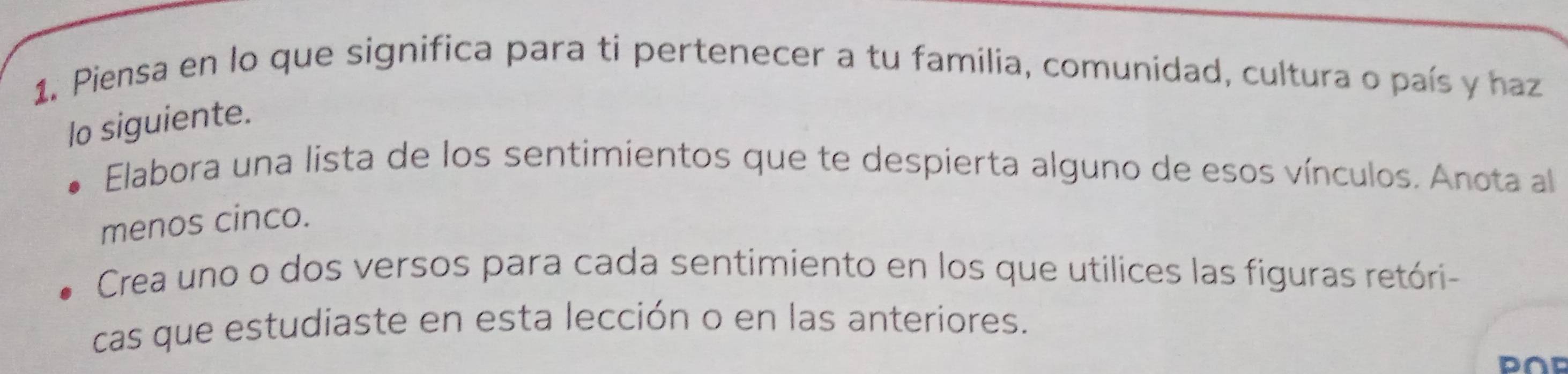 Piensa en lo que significa para ti pertenecer a tu familia, comunidad, cultura o país y haz 
lo siguiente. 
Elabora una lista de los sentimientos que te despierta alguno de esos vínculos. Anota al 
menos cinco. 
Crea uno o dos versos para cada sentimiento en los que utilices las figuras retóri- 
cas que estudiaste en esta lección o en las anteriores. 
D∩D