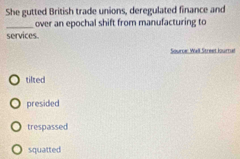 She gutted British trade unions, deregulated finance and
_over an epochal shift from manufacturing to
services.
Source: Wall Street journal
tilted
presided
trespassed
squatted