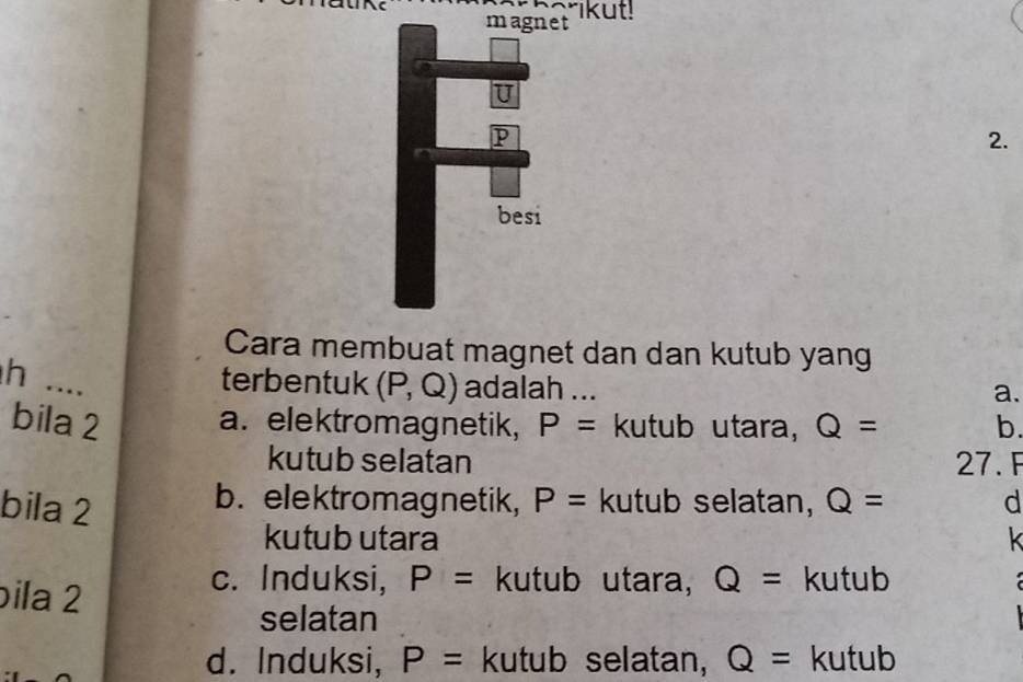 rikut!
magnet
I
p
2.
besi
Cara membuat magnet dan dan kutub yang
h ... terbentuk (P,Q) adalah ...
a.
bila 2 a. elektromagnetik, P= kutub utara, Q= b.
kutub selatan 27. F
bila 2
b. elektromagnetik, P= kutub selatan, Q= d
kutub utara k
bila 2
c. Induksi, P= kutub utara, Q= kutub 
selatan
d. Induksi, P= kutub selatan, Q= kutub