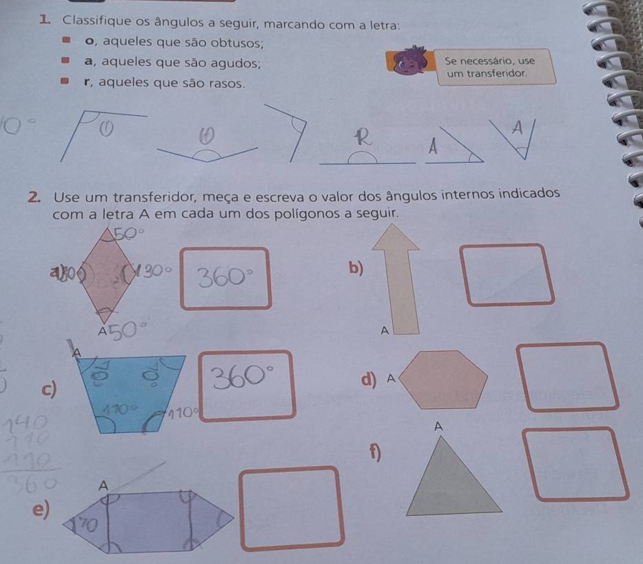 Classifique os ângulos a seguir, marcando com a letra: 
o, aqueles que são obtusos; 
a, aqueles que são agudos; Se necessário, use 
um transferidor. 
r, aqueles que são rasos. 
2. Use um transferidor, meça e escreva o valor dos ângulos internos indicados 
com a letra A em cada um dos polígonos a seguir. 
b) 
A 
c)
110°
A 
f) 
A 
e)