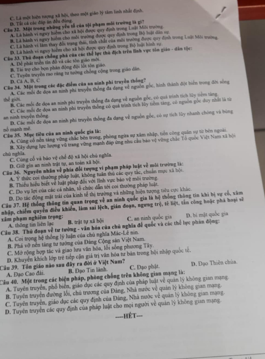 C. Là một hiện tượng xã hội, theo một giáo lý tâm linh nhất định.
D. Tất cả các đáp ăn đều đùng.
Câu 32. Một trong những yếu tố của tội phạm môi trường là gì?
A. Là hành vi nguy hiểm cho xã hội được quy định trong Luật Môi trường.
B. Là hành vi nguy hiểm cho môi trường được quy định trong Bộ luật dân sự.
C. Là hành vi làm thay đổi trạng thái, tỉnh chất của môi trường được quy định trong Luật Môi trường
D. Là hành vi nguy hiểm cho xã hội được quy định trong Bộ luật hình sự.
Câu 33. Thủ đoạn chống phá của các thể lực thù địch trên lĩnh vực tôn giáo - dân tộc:
A. Để phát triển tín đồ và các tôn giáo mới.
B. Tài trợ cho bọn phân động đội lốt tộn giáo.
C. Tuyên truyền rao ráng tư tưởng chống cộng trong giáo dân.
D. Cả A, B, C
Câu 34. Một trong các đặc điểm của an ninh phi truyền thống?
A. Các mối đe dọa an ninh phi truyền thống đa dạng về nguồn gốc, hình thành đột biển trong đời sống
thế giới.
B. Các mối đe dọa an ninh phi truyền thống đa dạng về nguồn gốc, có quá trình tích lũy tiểm tàng.
C. Các mối đe đọa an ninh phí truyền thống có quá trình tích lũy tiêm tàng, có nguồn gốc duy nhất là từn
an ninh truyền thống.
D. Các mối đe đọa an ninh phi truyền thống đa dạng về nguồn gốc, có sự tích lũy nhanh chóng và bùng
nổ mạnh mẽ.
Câu 35. Mục tiêu của an ninh quốc gia là:
A. Củng cổ nền táng vững chắc bên trong, phòng ngừa sự xâm nhập, tiền công quân sự từ bên ngoài.
B. Xây dựng lực lượng vũ trang vững mạnh đáp ứng nhu cầu bảo vệ vững chắc Tổ quốc Việt Nam xã hội
chủ nghĩa.
C. Cùng cổ và bảo vệ chế độ xã hội chủ nghĩa.
D. Giữ gìn an ninh trật tự, an toàn xã hội.
Câu 36. Nguyên nhân về phía đối tượng vi phạm pháp luật về môi trường là:
A. Ý thức coi thường pháp luật, không tuân thủ các quy tắc, chuẩn mực xã hội.
B. Thiếu hiểu biết về luật pháp đối với lĩnh vực bảo vệ môi trường.
C. Do vụ lợi của các cá nhân, tổ chức dẫn tới coi thường pháp luật.
D. Do tác động mặt trái của kinh tế thị trường và những hiện tượng tiêu cực khác.
Câu 37. Hệ thống thông tin quan trọng về an nính quốc gia là hệ thống thông tin khi bị sự cố, xâm
nhập, chiếm quyền điều khiến, làm sai lệch, gián đoạn, ngưng trệ, tê liệt, tấn công hoặc phá hoại sẽ
xâm phạm nghiêm trọng:
A. thông tin liên lạc B. trật tự xã hội C. an ninh quốc gia D. bí mật quốc gia
Câu 38. Thủ đoạn về tư tưởng - văn hóa của chủ nghĩa đế quốc và các thế lực phản động:
A. Coi trọng hệ thống lý luận của chủ nghĩa Mác-Lê nin.
B. Phá vỡ nền tảng tư tưởng của Đảng Cộng sản Việt Nam.
C. Mở rộng hợp tác và giao lưu văn hóa, lối sống phương Tây.
D. Khuyến khích lớp trẻ tiếp cận giá trị văn hóa tư bản trong hội nhập quốc tế.
Câu 39. Tôn giáo nào sau đây ra đời ở Việt Nam?
A. Đạo Cao đài. B. Đạo Tin lành. C. Đạo phật. D. Đạo Thiên chúa.
Câu 40. Một trong các biện pháp, phòng chống trên không gian mạng là:
A. Tuyên truyền, phố biển, giáo dục các quy định của pháp luật về quản lý không gian mạng.
B. Tuyên truyền đường lối, chủ trương của Đảng, Nhà nước về quản lý không gian mạng.
C. Tuyên truyền, giáo dục các quy định của Đảng, Nhà nước về quản lý không gian mạng.
D. Tuyên truyền các quy định của pháp luật cho mọi người về quản lý không gian mạng.
====HÉT===