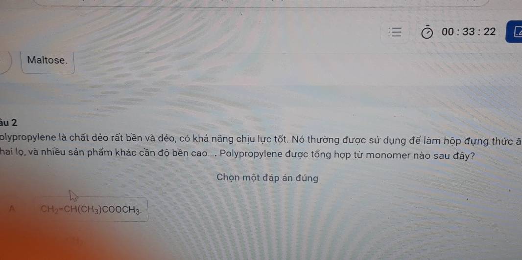 00:33:22 
Maltose.
àu 2
olypropylene là chất dẻo rất bền và dẻo, có khả năng chịu lực tốt. Nó thường được sử dụng để làm hộp đựng thức ă
Thai lọ, và nhiều sản phẩm khác cần độ bền cao.... Polypropylene được tổng hợp từ monomer nào sau đây?
Chọn một đáp án đúng
A CH_2=CH(CH_3)COOCH_3.
