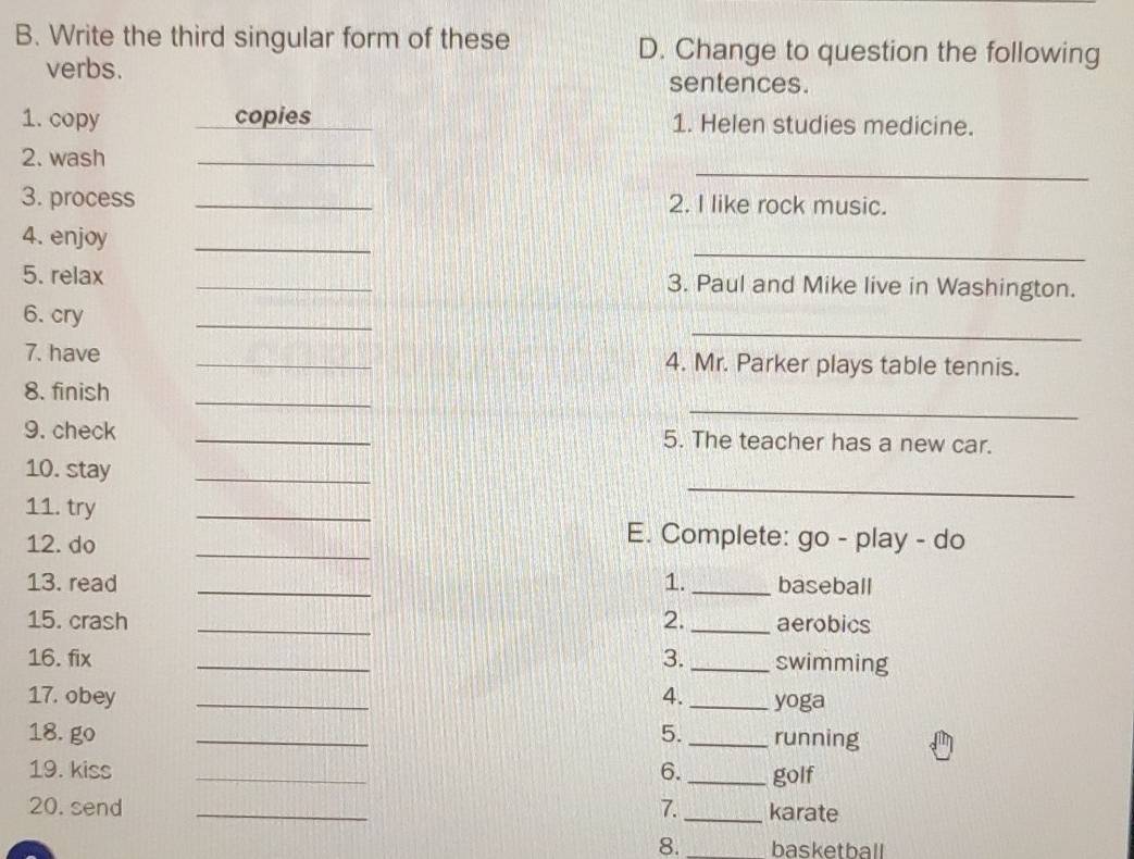 Write the third singular form of these D. Change to question the following 
verbs. sentences. 
1. copy copies 1. Helen studies medicine. 
_ 
2. wash 
_ 
3. process _2. I like rock music. 
_ 
4. enjoy 
_ 
5. relax _3. Paul and Mike live in Washington. 
_ 
_ 
6. cry 
7. have _4. Mr. Parker plays table tennis. 
_ 
_ 
8. finish 
9. check _5. The teacher has a new car. 
_ 
10. stay 
_ 
11. try 
_ 
_ 
12. do 
E. Complete: go - play - do 
13. read _1._ baseball 
15. crash _2. _aerobics 
16. fix _3._ swimming 
17. obey _4._ yoga 
18. go _5. _running 
19. kiss _6._ golf 
20. send _7._ karate 
8._ basketball