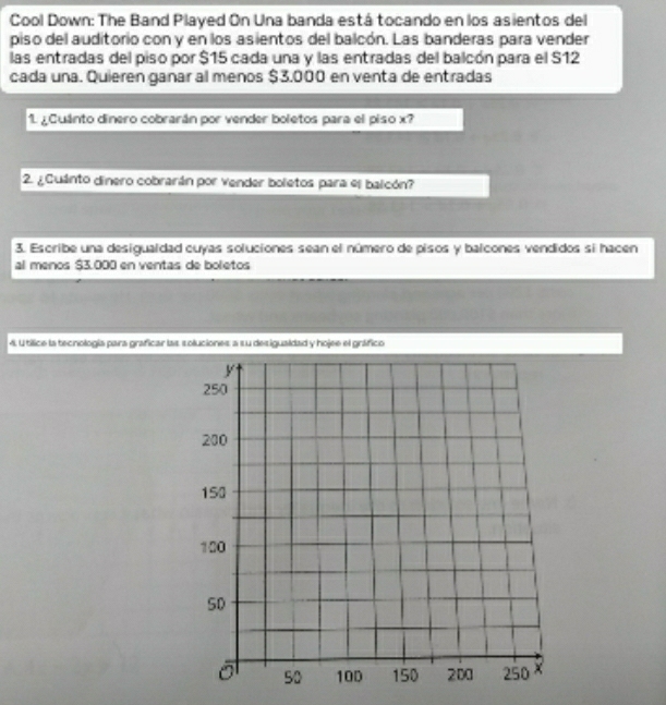 Cool Down: The Band Played On Una banda está tocando en los asientos del 
piso del auditorio con y en los asientos del balcón. Las banderas para vender 
las entradas del piso por $15 cada una y las entradas del balcón para el S12
cada una. Quieren ganar al menos $3.000 en venta de entradas 
1. ¿Cuánto dinero cobrarán por vender boletos para el piso x? 
2. ¿Cuánto dinero cobrarán por vender boletos para el balcón? 
3. Escribe una desigualdad cuyas soluciones sean el número de pisos y balcones vendidos si hacen 
al menos $3.000 en ventas de boletos 
4. Utílice la tecnología para graficar las soluciones a su desigualdad y hojee el gráfico